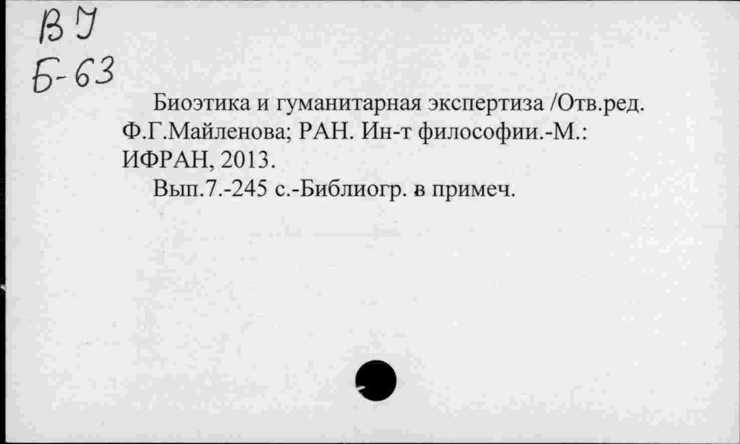 ﻿Биоэтика и гуманитарная экспертиза /Отв.ред.
Ф.Г.Майленова; РАН. Ин-т философии.-М.: ИФРАН, 2013.
Вып.7.-245 с.-Библиогр. в примеч.